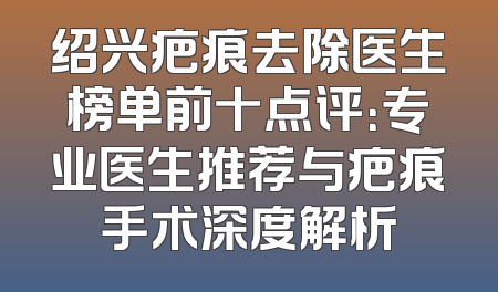 绍兴疤痕去除医生榜单前十点评：专业医生推荐与疤痕手术深度解析