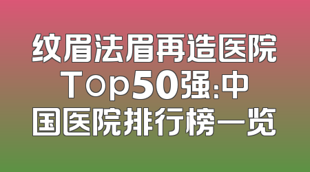 纹眉法眉再造医院Top50强：中国医院排行榜一览