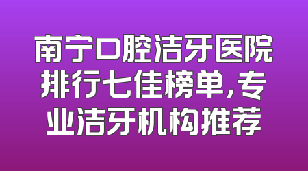 南宁口腔洁牙医院排行七佳榜单，专业洁牙机构推荐
