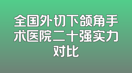全国外切下颌角手术医院二十强实力对比