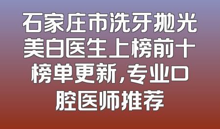 石家庄市洗牙抛光美白医生上榜前十榜单更新，专业口腔医师推荐