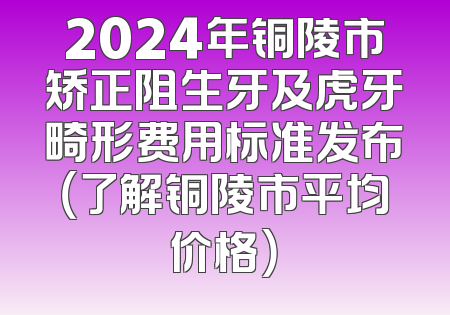 2024年铜陵市矫正阻生牙及虎牙畸形费用标准发布（了解铜陵市平均价格）