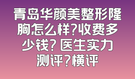 青岛华颜美整形隆胸怎么样？收费多少钱？ 医生实力测评？横评