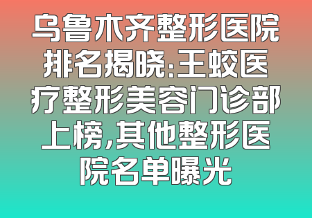 乌鲁木齐整形医院排名揭晓：王蛟医疗整形美容门诊部上榜，其他整形医院名单曝光