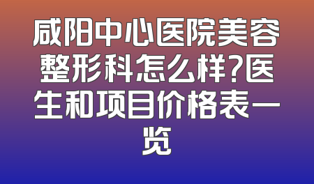 咸阳中心医院美容整形科怎么样？医生和项目价格表一览