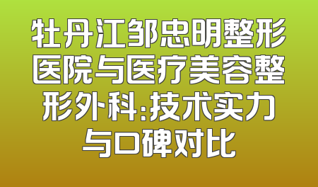 牡丹江邹忠明整形医院与医疗美容整形外科：技术实力与口碑对比