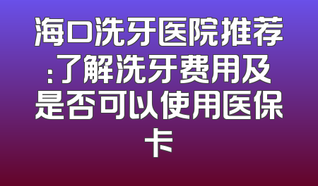 海口洗牙医院推荐：了解洗牙费用及是否可以使用医保卡
