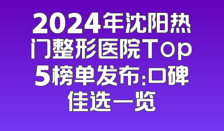 2024年沈阳热门整形医院Top5榜单发布：口碑佳选一览