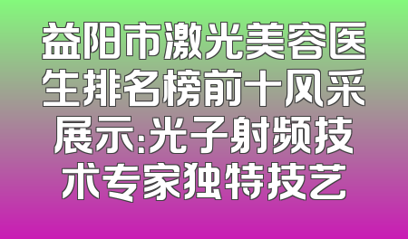 益阳市激光美容医生排名榜前十风采展示：光子射频技术专家独特技艺