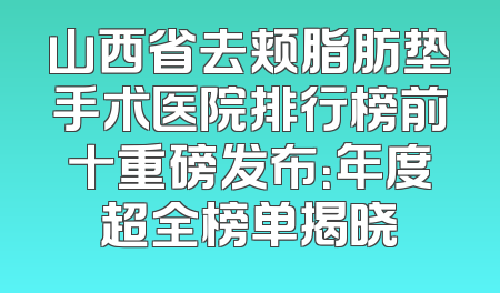 山西省去颊脂肪垫手术医院排行榜前十重磅发布：年度超全榜单揭晓