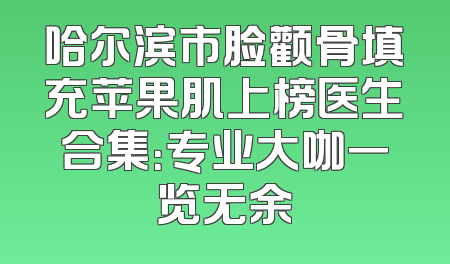 哈尔滨市脸颧骨填充苹果肌上榜医生合集：专业大咖一览无余