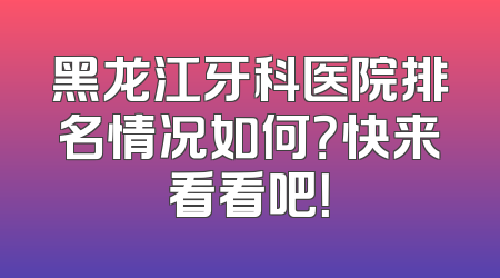 黑龙江牙科医院排名情况如何？快来看看吧！