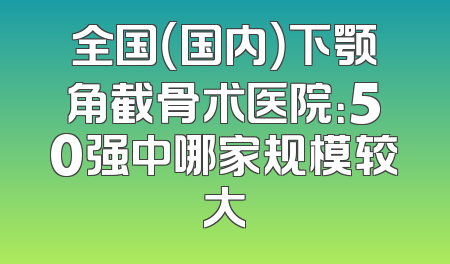 全国（国内）下颚角截骨术医院：50强中哪家规模较大