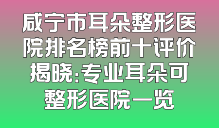 咸宁市耳朵整形医院排名榜前十评价揭晓：专业耳朵可整形医院一览