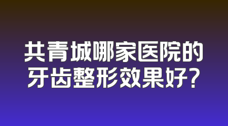 共青城哪家医院的牙齿整形效果好？