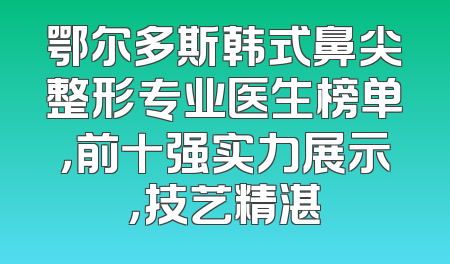 鄂尔多斯韩式鼻尖整形专业医生榜单，前十强实力展示，技艺精湛