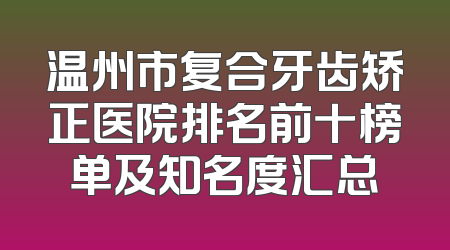 温州市复合牙齿矫正医院排名前十榜单及知名度汇总