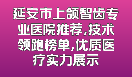 延安市上颌智齿专业医院推荐，技术领跑榜单，优质医疗实力展示