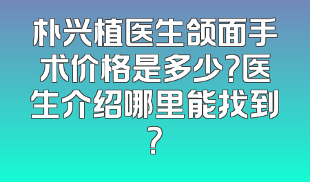 朴兴植医生颌面手术价格是多少？医生介绍哪里能找到？