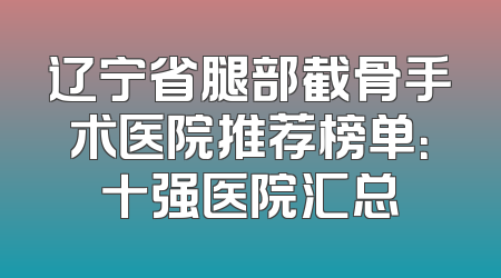 辽宁省腿部截骨手术医院推荐榜单：十强医院汇总
