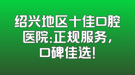 绍兴地区十佳口腔医院：正规服务，口碑佳选！