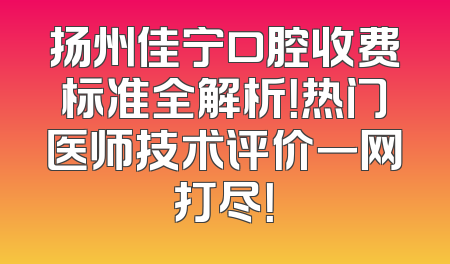 扬州佳宁口腔收费标准全解析！热门医师技术评价一网打尽！