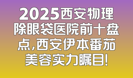2025西安物理除眼袋医院前十盘点，西安伊本番茄美容实力瞩目！