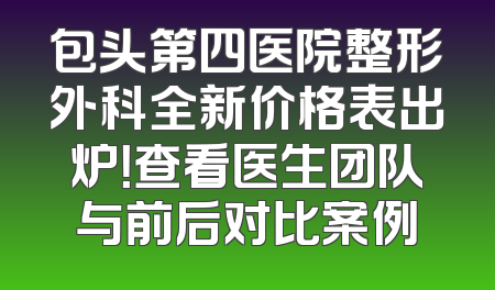 包头第四医院整形外科全新价格表出炉！查看医生团队与前后对比案例