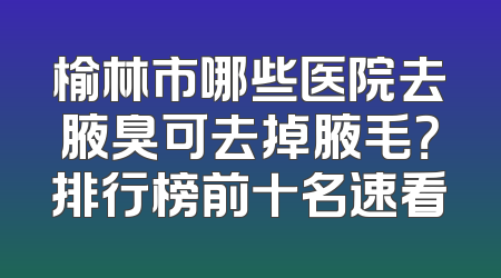 榆林市哪些医院去腋臭可去掉腋毛？排行榜前十名速看