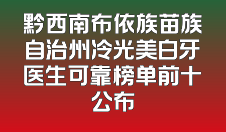 黔西南布依族苗族自治州冷光美白牙医生可靠榜单前十公布