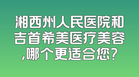 湘西州人民医院和吉首希美医疗美容，哪个更适合您？