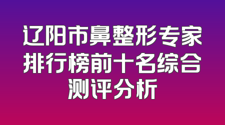 辽阳市鼻整形专家排行榜前十名综合测评分析