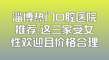 淄博热门口腔医院推荐：这三家受女性欢迎且价格合理