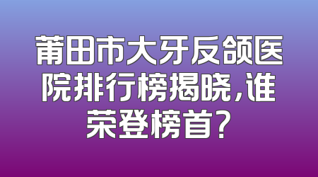 莆田市大牙反颌医院排行榜揭晓，谁荣登榜首？