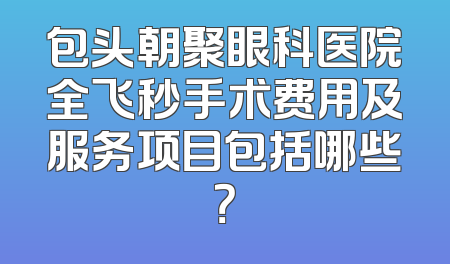 包头朝聚眼科医院全飞秒手术费用及服务项目包括哪些？