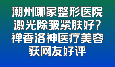 潮州哪家整形医院激光除皱紧肤好？禅香洛神医疗美容获网友好评