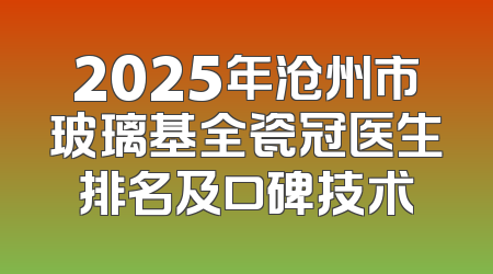 2025年沧州市玻璃基全瓷冠医生排名及口碑技术
