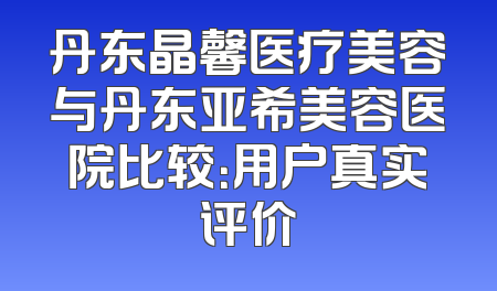 丹东晶馨医疗美容与丹东亚希美容医院比较：用户真实评价