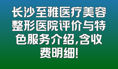 长沙至雅医疗美容整形医院评价与特色服务介绍，含收费明细！
