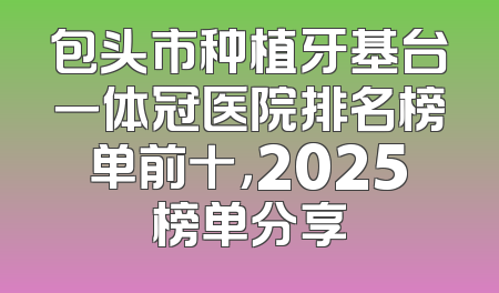 包头市种植牙基台一体冠医院排名榜单前十，2025榜单分享