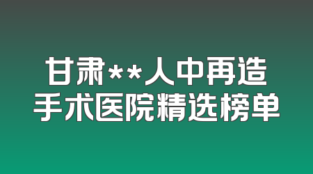 甘肃**人中再造手术医院精选榜单