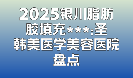 2025银川脂肪胶填充***：圣韩美医学美容医院盘点