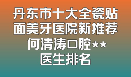 丹东市十大全瓷贴面美牙医院新推荐 何清涛口腔**医生排名
