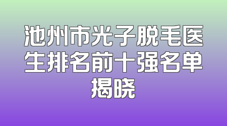 池州市光子脱毛医生排名前十强名单揭晓