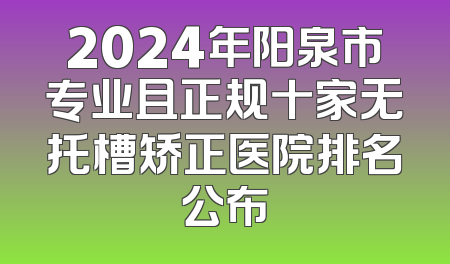 2024年阳泉市专业且正规十家无托槽矫正医院排名公布