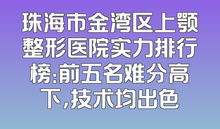 珠海市金湾区上颚整形医院实力排行榜：前五名难分高下，技术均出色
