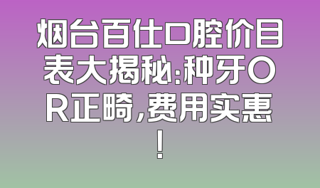 烟台百仕口腔价目表大揭秘：种牙OR正畸，费用实惠！