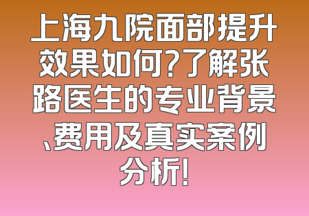 上海九院面部提升效果如何？了解张路医生的专业背景、费用及真实案例分析！