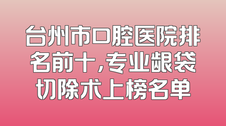 台州市口腔医院排名前十，专业龈袋切除术上榜名单