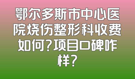 鄂尔多斯市中心医院烧伤整形科收费如何？项目口碑咋样？